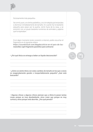 34
forzosamente más pequeña».
Secomió,pues,unodelospastelitos,yvioconalegríaqueempezaba
a disminuir inmediatamente de tamaño. En cuanto fue lo bastante
pequeña para pasar por la puerta, corrió fuera de la casa, y se
encontró con un grupo bastante numeroso de animales y pájaros
que la esperaban.
Si en algún momento tenés conexión a internet, podés escuchar el
fragmento en el siguiente enlace:
https://soundcloud.com/deppba/alicia-en-el-pais-de-las-
maravillas-cap4-fragmento-pastelitos-para-achicarse
• ¿Por qué Alicia se arriesga a beber un líquido desconocido?
• ¿Cómo se siente Alicia con estos cambios de tamaño en los que a veces
es exageradamente grande o insoportablemente pequeña? ¿Qué está
buscando?
• Algunas chicas y algunos chicos piensan que a Alicia le pasan tantas
cosas porque es muy desobediente, otros creen que porque es muy
curiosa y otros porque está aburrida. ¿Vos qué pensás?
 