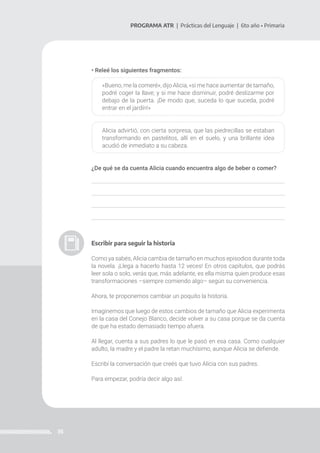 35
PROGRAMA ATR | Prácticas del Lenguaje | 6to año • Primaria
• Releé los siguientes fragmentos:
«Bueno, me la comeré», dijo Alicia, «si me hace aumentar de tamaño,
podré coger la llave; y si me hace disminuir, podré deslizarme por
debajo de la puerta. ¡De modo que, suceda lo que suceda, podré
entrar en el jardín!»
Alicia advirtió, con cierta sorpresa, que las piedrecillas se estaban
transformando en pastelitos, allí en el suelo, y una brillante idea
acudió de inmediato a su cabeza.
¿De qué se da cuenta Alicia cuando encuentra algo de beber o comer?
Escribir para seguir la historia
Como ya sabés, Alicia cambia de tamaño en muchos episodios durante toda
la novela. ¡Llega a hacerlo hasta 12 veces! En otros capítulos, que podrás
leer sola o solo, verás que, más adelante, es ella misma quien produce esas
transformaciones –siempre comiendo algo– según su conveniencia.
Ahora, te proponemos cambiar un poquito la historia.
Imaginemos que luego de estos cambios de tamaño que Alicia experimenta
en la casa del Conejo Blanco, decide volver a su casa porque se da cuenta
de que ha estado demasiado tiempo afuera.
Al llegar, cuenta a sus padres lo que le pasó en esa casa. Como cualquier
adulto, la madre y el padre la retan muchísimo, aunque Alicia se defiende.
Escribí la conversación que creés que tuvo Alicia con sus padres.
Para empezar, podría decir algo así:
 