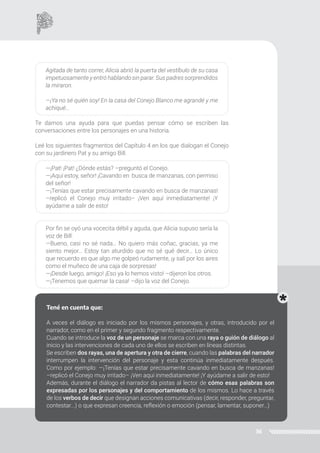 36
Agitada de tanto correr, Alicia abrió la puerta del vestíbulo de su casa
impetuosamente y entró hablando sin parar. Sus padres sorprendidos
la miraron.
—¡Ya no sé quién soy! En la casa del Conejo Blanco me agrandé y me
achiqué...
Te damos una ayuda para que puedas pensar cómo se escriben las
conversaciones entre los personajes en una historia.
Leé los siguientes fragmentos del Capítulo 4 en los que dialogan el Conejo
con su jardinero Pat y su amigo Bill.
—¡Pat! ¡Pat! ¿Dónde estás? –preguntó el Conejo.
—¡Aquí estoy, señor! ¡Cavando en busca de manzanas, con permiso
del señor!
—¡Tenías que estar precisamente cavando en busca de manzanas!
–replicó el Conejo muy irritado– ¡Ven aquí inmediatamente! ¡Y
ayúdame a salir de esto!
Por fin se oyó una vocecita débil y aguda, que Alicia supuso sería la
voz de Bill:
—Bueno, casi no sé nada… No quiero más coñac, gracias, ya me
siento mejor… Estoy tan aturdido que no sé qué decir… Lo único
que recuerdo es que algo me golpeó rudamente, ¡y salí por los aires
como el muñeco de una caja de sorpresas!
—¡Desde luego, amigo! ¡Eso ya lo hemos visto! –dijeron los otros.
—¡Tenemos que quemar la casa! –dijo la voz del Conejo.
Fijate que en estos fragmentos hay partes en las que hablan los personajes
y otras, el narrador. ¿Te das cuenta cuáles son? Marcalas.
Tené en cuenta que:
A veces el diálogo es iniciado por los mismos personajes, y otras, introducido por el
narrador, como en el primer y segundo fragmento respectivamente.
Cuando se introduce la voz de un personaje se marca con una raya o guión de diálogo al
inicio y las intervenciones de cada uno de ellos se escriben en líneas distintas.
Se escriben dos rayas, una de apertura y otra de cierre, cuando las palabras del narrador
interrumpen la intervención del personaje y esta continúa inmediatamente después.
Como por ejemplo: —¡Tenías que estar precisamente cavando en busca de manzanas!
–replicó el Conejo muy irritado– ¡Ven aquí inmediatamente! ¡Y ayúdame a salir de esto!
Además, durante el diálogo el narrador da pistas al lector de cómo esas palabras son
expresadas por los personajes y del comportamiento de los mismos. Lo hace a través
de los verbos de decir que designan acciones comunicativas (decir, responder, preguntar,
contestar...) o que expresan creencia, reflexión o emoción (pensar, lamentar, suponer…)
 