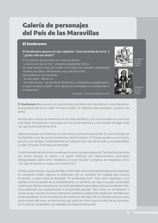 38
El Sombrerero lleva puesto un característico sombrero de copa alta con una etiqueta en
la que puede leerse en inglés “En este modelo 10 chelines y seis peniques”, su precio de
venta.
Acostumbra a tomar la merienda con la Liebre de Marzo y el Lirón dormilón en una mesa
muy larga. Se apretujan muy juntos en uno de los extremos y van rotando de lugar cada
vez que es hora de tomar el té.
Está preocupado por el tiempo, por eso mira su reloj nerviosamente. Es que su tiempo se
ha detenido a raíz de que el sombrerero intentó matarlo. El Tiempo se detuvo a sí mismo
para él y sus amigos manteniéndose por siempre a las seis de la tarde, y condenándolos
a estar tomando el té hasta la eternidad.
Esdifícilmantenerconélunaconversaciónquenoparezcaabsurda.Cambiabruscamente
los temas durante la charla y le gusta molestar con observaciones personales
desagradables tales como “necesitas un corte de pelo” y enigmas sin respuesta como
“¿en qué se parece un cuervo a un escritorio?”.
Existen varias teorías, ninguna de ellas confirmada, de que este personaje estaría inspirado
en caracteres reales. Algunos lo relacionan con un vendedor de muebles que conocía
el escritor, a quien todos le llamaban “El sombrerero loco”. Este señor esperaba a sus
clientes junto a la puerta de su tienda llevando un sombrero de copa muy alta y tenía ideas
excéntricas:habíainventadouna“camadespertadora”quearrojabaalosqueenelladormían.
Otros atribuyen sus características a la expresión popular: “loco como un sombrerero” a
causa de que muchos de estos artesanos acababan padeciendo trastornos mentales por
envenenamiento. En la manufactura de sombreros del siglo XIX se utilizaba mercurio para
retirar el pelo del cuero; se desconocía que podía ser tóxico para la salud de las personas,
por lo que se manipulaba y se respiraba sin ninguna precaución.
Galería de personajes
del País de las Maravillas
El Sombrerero
El Sombrerero aparece en dos capítulos: “Una merienda de locos” y
“¿Quién robó las tartas?”
El Sombrerero fue el primero en romper el silencio.
–¿Qué día del mes es hoy? –preguntó, dirigiéndose a Alicia.
Se había sacado el reloj del bolsillo, y lo miraba con ansiedad, propinándole
violentas sacudidas y llevándoselo una y otra vez al oído.
Alicia reflexionó unos instantes.
–Es día cuatro –dijo por fin.
–Dos días de error –se lamentó el Sombrerero y, dirigiéndose amargamente a
la Liebre de Marzo, añadió: —¡Ya te dije que la mantequilla no le sentaría bien a
la maquinaria!
(Capítulo 7: Una merienda de locos)
Ilustración
de John
Tenniel
(1865)
Ilustración
de Peter
Newell
(1901)
 