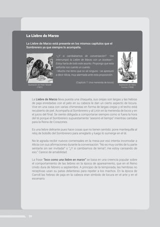 39
PROGRAMA ATR | Prácticas del Lenguaje | 6to año • Primaria
La Liebre de Marzo
La Liebre de Marzo está presente en los mismos capítulos que el
Sombrerero ya que siempre lo acompaña.
–¿Y si cambiáramos de conversación? –los
interrumpió la Liebre de Marzo con un bostezo–.
Estoy harta de todo este asunto. Propongo que esta
señorita nos cuente un cuento.
–Mucho me temo que no sé ninguno –se apresuró
a decir Alicia, muy alarmada ante esta proposición.
(Capítulo 7: Una merienda de locos)
La Liebre de Marzo lleva puesta una chaqueta, sus orejas son largas y las hebras
de paja enredadas con el pelo en su cabeza le dan un cierto aspecto de locura.
Vive en una casa con varias chimeneas en forma de largas orejas y el techo está
recubierto de piel. Acompaña al Sombrerero y al Lirón en la merienda de locos y en
el juicio del final. Se siente obligada a comportarse siempre como si fuera la hora
del té porque el Sombrerero supuestamente "asesinó el tiempo" mientras cantaba
para la Reina de Corazones.
Es una liebre delirante pues hace cosas que no tienen sentido: pone mantequilla al
reloj de bolsillo del Sombrerero para arreglarlo y luego lo sumerge en el té.
No le agrada recibir nuevos comensales en la mesa por eso intenta incomodar a
Alicia con sus afirmaciones durante la conversación: “No es muy cortés de tu parte
sentarte sin ser invitada!” o “¿Y si cambiamos de tema?, me estoy cansando de
eso.” Carece de amabilidad.
La frase “loco como una liebre en marzo” se basa en una creencia popular sobre
el comportamiento de las liebres en la época de apareamiento, que en el Reino
Unido dura de febrero a septiembre. A principio de la temporada, las hembras no
receptivas usan su patas delanteras para repeler a los machos. En la época de
Carroll las hebras de paja en la cabeza eran símbolo de locura en el arte y en el
escenario.
Ilustración de Peter Newell
(1901)
Ilustración de Harry
Furniss (1908)
 