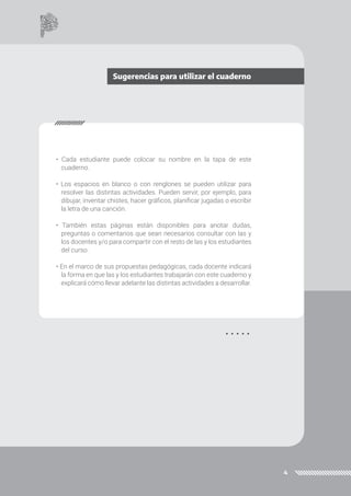 4
• Cada estudiante puede colocar su nombre en la tapa de este
cuaderno.
• Los espacios en blanco o con renglones se pueden utilizar para
resolver las distintas actividades. Pueden servir, por ejemplo, para
dibujar, inventar chistes, hacer gráficos, planificar jugadas o escribir
la letra de una canción.
• También estas páginas están disponibles para anotar dudas,
preguntas o comentarios que sean necesarios consultar con las y
los docentes y/o para compartir con el resto de las y los estudiantes
del curso.
• En el marco de sus propuestas pedagógicas, cada docente indicará
la forma en que las y los estudiantes trabajarán con este cuaderno y
explicará cómo llevar adelante las distintas actividades a desarrollar.
Sugerencias para utilizar el cuaderno
 