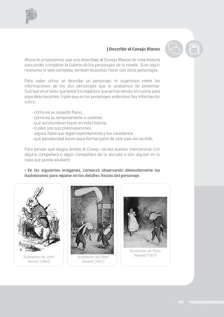 40
| Describir el Conejo Blanco
Ahora te proponemos que vos describas al Conejo Blanco de esta historia
para poder completar la Galería de los personajes de la novela. Si en algún
momento la leés completa, también lo podrás hacer con otros personajes.
Para saber cómo se describe un personaje, te sugerimos releer las
informaciones de los dos personajes que te acabamos de presentar.
Subrayá en el texto que leíste los aspectos que se han tenido en cuenta para
esas descripciones. Fijate que en los personajes anteriores hay información
sobre:
- cómo es su aspecto físico,
- cómo es su temperamento o carácter,
- qué acostumbran hacer en esta historia,
- cuáles son sus preocupaciones,
- alguna frase que digan repetidamente y los caracterice,
- qué peculiaridad tienen para formar parte de este país sin sentido.
Para pensar qué rasgos tendrá el Conejo, tal vez puedas intercambiar con
alguna compañera o algún compañero de tu escuela o con alguien en tu
casa que pueda ayudarte.
• En las siguientes imágenes, comenzá observando detenidamente las
ilustraciones para reparar en los detalles físicos del personaje.
Ilustración de John
Tenniel (1865)
Ilustración de Peter
Newell (1901)
Ilustración de Peter
Newell (1901)
 