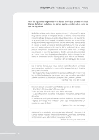 41
PROGRAMA ATR | Prácticas del Lenguaje | 6to año • Primaria
• Leé los siguientes fragmentos de la novela en los que aparece el Conejo
Blanco. Señalá en cada texto las partes que te permiten saber cómo es,
qué hace y piensa.
No había nada de particular en aquello, ni tampoco le pareció a Alicia
muy extraño oír que el conejo se decía a sí mismo: «¡Dios mío! ¡Dios
mío! ¡Voy a llegar demasiado tarde!» (Cuando pensó en ello más tarde,
se le ocurrió que debió haberle extrañado una cosa así; sin embargo,
en aquel momento le pareció lo más natural del mundo). Pero cuando
el conejo se sacó un reloj de bolsillo del chaleco, lo miró y luego
reanudó apresuradamente la marcha, Alicia se levantó de un salto,
porque comprendió de golpe que ella nunca había visto un conejo
con chaleco, ni con reloj que sacarse de él, y ardiendo de curiosidad,
se puso a correr tras el conejo por la pradera, justo a tiempo de ver
cómo se precipitaba en una madriguera que se abría al pie del seto.
Capítulo 1: En la madriguera del conejo
Era el Conejo Blanco, que volvía con un trotecillo saltarín y miraba
ansiosamente a su alrededor, como si hubiera perdido algo. Y Alicia
oyó que murmuraba:
—¡La Duquesa! ¡La Duquesa! ¡Oh, mis queridas patitas! ¡Oh, mi piel y mis
bigotes! ¡Me hará ejecutar, tan seguro como que los grillos son grillos!
¿Dónde demonios puedo haberlos dejado caer? ¿Dónde? ¿Dónde?
Capítulo 4: La casa del conejo
Después se oyó una voz muy enfadada, que era la del Conejo:
—¡Pat! ¡Pat! ¿Dónde estás? ¿Dónde estás?
Y otra voz, que Alicia no había oído hasta entonces:
—¡Aquí estoy, señor! ¡Cavando en busca de manzanas, con permiso
del señor!
—¡Tenías que estar precisamente cavando en busca de manzanas!
–replicó el Conejo muy irritado– ¡Ven aquí inmediatamente! ¡Y
ayúdame a salir de ésto!
Capítulo 4: La casa del conejo
Alicia miró a su alrededor, ansiosa por ver a la Reina [...] Reconoció al
Conejo Blanco: hablaba atropelladamente, muy nervioso, sonriendo
sin ton ni son, y no advirtió la presencia de la niña.
Capítulo 8: El croquet de la reina
 