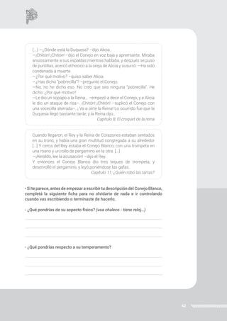 42
(...) —¿Dónde está la Duquesa? –dijo Alicia.
—¡Chitón! ¡Chitón! –dijo el Conejo en voz baja y apremiante. Miraba
ansiosamente a sus espaldas mientras hablaba, y después se puso
de puntillas, acercó el hocico a la oreja de Alicia y susurró: —Ha sido
condenada a muerte.
—¿Por qué motivo? –quiso saber Alicia.
—¿Has dicho “pobrecilla”? –preguntó el Conejo.
—No, no he dicho eso. No creo que sea ninguna “pobrecilla”. He
dicho: ¿Por qué motivo?
—Le dio un sopapo a la Reina… –empezó a decir el Conejo, y a Alicia
le dio un ataque de risa–. ¡Chitón! ¡Chitón! –suplicó el Conejo con
una vocecilla aterrada–. ¡ Va a oírte la Reina! Lo ocurrido fue que la
Duquesa llegó bastante tarde, y la Reina dijo…
Capítulo 8: El croquet de la reina
Cuando llegaron, el Rey y la Reina de Corazones estaban sentados
en su trono, y había una gran multitud congregada a su alrededor
[...] Y cerca del Rey estaba el Conejo Blanco, con una trompeta en
una mano y un rollo de pergamino en la otra. [...]
—¡Heraldo, lee la acusación! –dijo el Rey.
Y entonces el Conejo Blanco dio tres toques de trompeta, y
desenrolló el pergamino, y leyó poniéndose las gafas.
Capítulo 11: ¿Quién robó las tartas?
• Si te parece, antes de empezar a escribir tu descripción del Conejo Blanco,
completá la siguiente ficha para no olvidarte de nada e ir controlando
cuando vas escribiendo o terminaste de hacerlo.
- ¿Qué pondrías de su aspecto físico? (usa chaleco - tiene reloj…)
- ¿Qué pondrías respecto a su temperamento?
 