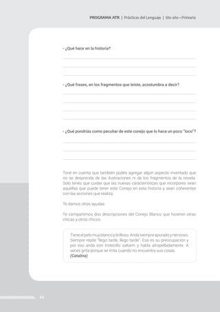43
PROGRAMA ATR | Prácticas del Lenguaje | 6to año • Primaria
- ¿Qué hace en la historia?
- ¿Qué frases, en los fragmentos que leíste, acostumbra a decir?
- ¿Qué pondrías como peculiar de este conejo que lo hace un poco “loco”?
Tené en cuenta que también podés agregar algún aspecto inventado que
no se desprenda de las ilustraciones ni de los fragmentos de la novela.
Solo tenés que cuidar que las nuevas características que incorpores sean
aquellas que puede tener este Conejo en esta historia y sean coherentes
con las acciones que realiza.
Te damos otras ayudas:
Te compartimos dos descripciones del Conejo Blanco que hicieron otras
chicas y otros chicos.
Tieneelpelomuyblancoybrilloso.Andasiempreapuradoynervioso.
Siempre repite “llego tarde, llego tarde”. Esa es su preocupación y
por eso anda con trotecillo saltarín y habla atropelladamente. A
veces grita porque se irrita cuando no encuentra sus cosas.
(Catalina)
 