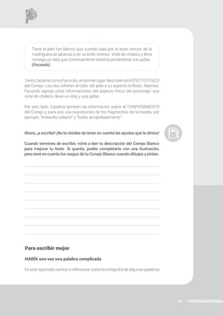 44
Tiene el pelo tan blanco que cuando baja por el pozo oscuro de la
madriguera se alcanza a ver su brillo intenso. Viste de chaleco y lleva
consigo un reloj que continuamente observa poniéndose sus gafas.
(Facundo)
Tanto Catalina como Facundo, en primer lugar describen el ASPECTO FÍSICO
del Conejo. Los dos refieren al color del pelo y su aspecto brilloso. Además,
Facundo agrega otras informaciones del aspecto físico del personaje: que
viste de chaleco, lleva un reloj y usa gafas.
Por otro lado, Catalina también da información sobre el TEMPERAMENTO
del Conejo y para eso usa expresiones de los fragmentos de la novela, por
ejemplo, “trotecillo saltarín” y “habla atropelladamente”.
Ahora, ¡a escribir! ¡No te olvides de tener en cuenta las ayudas que te dimos!
Cuando termines de escribir, volvé a leer tu descripción del Conejo Blanco
para mejorar tu texto. Si querés, podés completarla con una ilustración,
pero tené en cuenta los rasgos de tu Conejo Blanco cuando dibujes y pintes.
Para escribir mejor
HABÍA una vez una palabra complicada
En este apartado vamos a reflexionar sobre la ortografía de algunas palabras
 