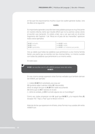 45
PROGRAMA ATR | Prácticas del Lenguaje | 6to año • Primaria
en las que nos equivocamos mucho o que nos suelen generan dudas. Una
de ellas es la siguiente:
HABÍA
Es importante aprender a escribir bien esta palabra porque es muy frecuente
en nuestro idioma, tanto que resulta difícil que no la usemos varias veces
al escribir una narración. Si volvés a leer, vas a ver que solo en el primer
fragmento del Capítulo 1 de “Alicia en el país de las maravillas” aparecen
todos estos ejemplos:
Vos ya sabés que todas las palabras que pertenecen a una misma familia
tienen una parte que se escribe con las mismas letras. Lo mismo sucede
con todas las palabras que pertenecen a un mismo verbo.
En este caso:
En ese mismo pasaje aparecen otras formas verbales que también derivan
de HABER, por ejemplo:
(…) debió HABERLE extrañado una cosa así
Me gustaría saber cuántas millas HE descendido
Alicia se alegró de que no HUBIERA nadie escuchando
Me temo que no HAY ratones en el aire
(…) dime la verdad, ¿te HAS comido alguna vez un murciélago?
Como ves, todas empiezan con H, igual que HABER, y la mayoría lleva B,
excepto “he”, “hay” y “has” que no llevan ni B ni V.
Además de las que aparecen en el texto, otras formas muy usadas del verbo
HABER son:
HABÍA echado…
HABÍA visto…
HABÍA aprendido…
no HABÍA nada…
no HABÍA nadie…
no HABÍA un instante que perder…
HABÍA se escribe con H y B LARGA porque viene del verbo
HABER
 