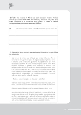 48
• En todos los pasajes de Alicia que leíste aparecen muchas formas
verbales que vienen de HABER. Encontralas y marcalas. Después, elegí
cuatro y copialas en el cuadro de abajo, junto a la forma de HABER
correspondiente (escribimos una como ejemplo).
• En el siguiente texto, encontrá las palabras que tienen errores y escribilas
correctamente.
Les vamos a contar una película que emos visto este fin de
semana. En un lugar muy lejano de la galaxia abía un planeta verde
y brillante. En él vivían unos guerreros muy poderosos que avían
recibido sus poderes de unos dioses antiguos que les abían dado
espadas invisibles. El guerrero más poderoso se llamaba Tron,
porque él había recibido además una armadura mágica que lo hacía
muy fuerte. Con ella avía vencido a un dragón de escamas de metal.
Cierto día vieron que desde el cielo se aproximaban unas naves con
unas criaturas gigantescas. Las criaturas empezaron a destruir
todo con rayos que les salían de los ojos.
—¡Todos a sus armas! ¡Nos an atacado! –gritó Tron.
Entonces todos los guerreros combatieron con las criaturas durante
horas.Lascriaturasloshicieronretrocederhastaelbordedeunabismo.
—¡Ay que resistir! Ya emos perdido mucho terreno –gritó Tron.
Pero las criaturas eran demasiado poderosas, y estaban a punto de
arrojarlos al abismo. Y allí abrían sido derrotados, si no huviera sido
por Tron, que se puso la armadura de la fuerza, metió a las criaturas
en sus naves y las arrojó hacia una agujero negro del cual no pudieron
salir nunca más. Esperamos que les aya gustado la historia.
he Me gustaría saber cuántas millas he descendido ya –dijo en voz alta.
 