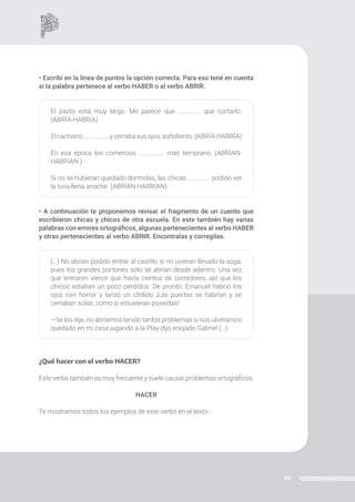 50
• Escribí en la línea de puntos la opción correcta. Para eso tené en cuenta
si la palabra pertenece al verbo HABER o al verbo ABRIR.
El pasto está muy largo. Me parece que ……………. que cortarlo.
(ABRÍA-HABRÍA)
Elcachorro………………ycerrabasus ojos, soñoliento.(ABRÍA-HABRÍA)
En esa época los comercios ……………… más temprano. (ABRÍAN-
HABRÍAN )
Si no se hubieran quedado dormidas, las chicas ……………. podido ver
la luna llena anoche. (ABRÍAN-HABRÍAN)
• A continuación te proponemos revisar el fragmento de un cuento que
escribieron chicas y chicos de otra escuela. En este también hay varias
palabras con errores ortográficos, algunas pertenecientes al verbo HABER
y otras pertenecientes al verbo ABRIR. Encontralas y corregilas.
(…) No abrían podido entrar al castillo si no uvieran llevado la soga,
pues los grandes portones solo se abrían desde adentro. Una vez
que entraron vieron que havía cientos de corredores, así que los
chicos estaban un poco perdidos. De pronto, Emanuel habrió los
ojos con horror y lanzó un chillido ¡Las puertas se habrían y se
cerraban solas, como si estuvieran poseídas!
—Se los dije, no abríamos tenido tantos problemas si nos ubiéramos
quedado en mi casa jugando a la Play-dijo enojado Gabriel (…).
¿Qué hacer con el verbo HACER?
Este verbo también es muy frecuente y suele causar problemas ortográficos:
HACER
Te mostramos todos los ejemplos de este verbo en el texto:
 