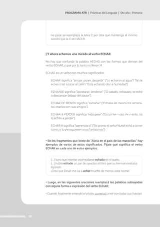 53
PROGRAMA ATR | Prácticas del Lenguaje | 6to año • Primaria
no pase se reemplaza la letra C por otra que mantenga el mismo
sonido que la C en HACER.
| Y ahora echemos una mirada al verbo ECHAR
No hay que confundir la palabra HECHO con las formas que derivan del
verbo ECHAR, y que por lo tanto no llevan H.
ECHAR es un verbo con muchos significados:
ECHAR significa “arrojar, poner, despedir” (“Lo echaron al agua”/ “No le
eches más azúcar al café”/ “Está echando olor a humedad”).
ECHARSE significa “acostarse, tenderse” (“El caballo, exhausto, se echó
a descansar debajo del sauce”).
ECHAR DE MENOS significa “extrañar” (“Echaba de menos los recreos,
las charlas con sus amigos”).
ECHAR A PERDER significa “estropear” (“Es un hermoso momento, no
lo eches a perder”).
ECHAR A significa “comenzar a” (“De pronto el señor Nuttel echó a correr
como si lo persiguiesen unos fantasmas”).
• En los fragmentos que leíste de “Alicia en el país de las maravillas” hay
ejemplos de varios de estos significados. Fijate qué significa el verbo
ECHAR en cada uno de estos ejemplos:
(…) tuvo que intentar acomodarse echada en el suelo.
(…) había echado un par de ojeadas al libro que su hermana estaba
leyendo.
¡Creo que Dinah me va a echar mucho de menos esta noche!
• Luego, en las siguientes oraciones reemplazá las palabras subrayadas
con alguna forma o expresión del verbo ECHAR:
• Cuando finalmente entendió el chiste, comenzó a reír con todas sus fuerzas.
 