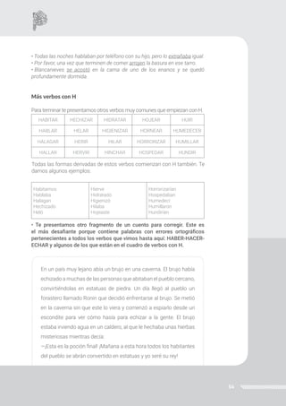 54
• Todas las noches hablaban por teléfono con su hijo, pero lo extrañaba igual.
• Por favor, una vez que terminen de comer arrojen la basura en ese tarro.
• Blancanieves se acostó en la cama de uno de los enanos y se quedó
profundamente dormida.
Más verbos con H
Para terminar te presentamos otros verbos muy comunes que empiezan con H.
HABITAR HECHIZAR HIDRATAR HOJEAR HUIR
HABLAR HELAR HIGIENIZAR HORNEAR HUMEDECER
HALAGAR HERIR HILAR HORRORIZAR HUMILLAR
HALLAR HERVIR HINCHAR HOSPEDAR HUNDIR
Habitamos
Hablaba
Halagan
Hechizado
Heló
Hierve
Hidratado
Higienizó
Hilaba
Hojeaste
Horrorizarían
Hospedaban
Humedecí
Humillaron
Hundirían
Todas las formas derivadas de estos verbos comienzan con H también. Te
damos algunos ejemplos:
• Te presentamos otro fragmento de un cuento para corregir. Este es
el más desafiante porque contiene palabras con errores ortográficos
pertenecientes a todos los verbos que vimos hasta aquí: HABER-HACER-
ECHAR y algunos de los que están en el cuadro de verbos con H.
En un país muy lejano abía un brujo en una caverna. El brujo había
echizado a muchas de las personas que abitaban el pueblo cercano,
convirtiéndolas en estatuas de piedra. Un día llegó al pueblo un
forastero llamado Ronin que decidió enfrentarse al brujo. Se metió
en la caverna sin que este lo viera y comenzó a espiarlo desde un
escondite para ver cómo hasía para echizar a la gente. El brujo
estaba irviendo agua en un caldero, al que le hechaba unas hierbas
misteriosas mientras decía:
—¡Esta es la poción final! ¡Mañana a esta hora todos los habitantes
del pueblo se abrán convertido en estatuas y yo seré su rey!
 