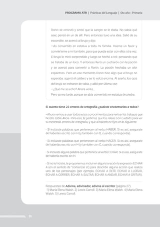 55
PROGRAMA ATR | Prácticas del Lenguaje | 6to año • Primaria
Ronin se orrorizó y sintió que la sangre se le elaba. No sabía qué
aser, pensó en uir de allí. Pero entonces tuvo una idea. Salió de su
escondite, se acercó al brujo y dijo:
—As convertido en estatua a toda mi familia. Hasme un favor y
conviérteme a mí también, para que pueda estar con ellos otra vez.
El brujo lo miró sorprendido y luego se hechó a reír, pensando que
se trataba de un loco. Y entonces llenó un cucharón con la poción
y se acercó para convertir a Ronin. La poción hechaba un olor
espantoso. Pero en ese momento Ronin hiso algo que el brujo no
esperaba: agarró el caldero y se lo volcó encima. Al aserlo, los ojos
del brujo se incharon de rabia, y abló por última vez:
—¿Qué me as echo? Ahora verás…
Pero ya era tarde, porque se abía convertido en estatua de piedra.
El cuento tiene 23 errores de ortografía ¿pudiste encontrarlos a todos?
• Ahora vamos a usar todos estos conocimientos para revisar los trabajos que
hiciste sobre Alicia. Para eso, te pedimos que los releas con cuidado para ver
si encontrás errores de ortografía, y que al hacerlo te fijes en lo siguiente:
- Si incluiste palabras que pertenecen al verbo HABER. Si es así, asegurate
de haberlas escrito con H (y también con B, cuando corresponda).
- Si incluiste palabras que pertenecen al verbo HACER. Si es así, asegurate
de haberlas escrito con H (y también con C, cuando corresponda).
- Si incluiste alguna palabra que pertenece al verbo ECHAR. Si es así, asegurate
de haberla escrito sin H.
- Si no lo hiciste, te proponemos incluir en alguna oración la expresión ECHAR
A (en el sentido de “comenzar a“) para describir alguna acción que realiza
uno de los personajes (por ejemplo, ECHAR A REÍR, ECHAR A LLORAR,
ECHAR A CORRER, ECHAR A SALTAR, ECHAR A ANDAR, ECHAR A GRITAR).
Respuestas de Adivina, adivinador, adivina al escritor (página 27)
1) María Elena Walsh. 2) Lewis Carroll. 3) María Elena Walsh. 4) María Elena
Walsh. 5) Lewis Carroll.
 