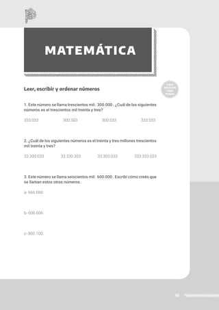 56
MATEMÁTICA
Leer, escribir y ordenar números
1. Este número se llama trescientos mil: 300.000 . ¿Cuál de los siguientes
números es el trescientos mil treinta y tres?
333.033 300.303 300.033 333.033
2. ¿Cuál de los siguientes números es el treinta y tres millones trescientos
mil treinta y tres?
33.300.033 33.330.303 33.303.033 333.333.033
3. Este número se llama seiscientos mil: 600.000 . Escribí cómo creés que
se llaman estos otros números.
a- 666.666:
b- 606.606:
c- 800.100:
 
