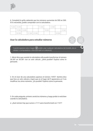 58
6. Completá la grilla sabiendo que los números aumentan de 500 en 500.
Si lo necesitás, podés comprobar con la calculadora.
Usar la calculadora para estudiar números
1. Micol dice que usando la calculadora ella puede transformar el número
36.281 en 30.281 con un solo cálculo. ¿Será posible? Explicá cómo lo
pensaste.
2. En el visor de una calculadora aparece el número 12937. Santino dice
que hizo un solo cálculo y logró que en el lugar del 9 apareciera un 5 sin
modificar los otros números. ¿Es posible? Explicá cómo lo pensaste.
3. En cada pregunta, primero anotá los números y luego probá si está bien
usando la calculadora.
a- ¿Qué número hay que sumar a 1111 para transformarlo en 1121?
10.000 10.500 12.500 13.500
15.500 16.000 18.000 19.500
20.500 21.500 22.000 24.000
Cuando aparece esta imagen podés usar cualquier calculadora (de bolsillo, de un
celular o computadora u otra que esté a tu alcance).
 
