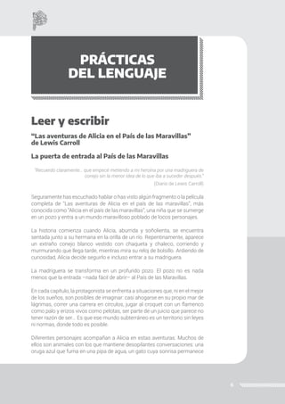 6
PRÁCTICAS
DEL LENGUAJE
Leer y escribir
“Las aventuras de Alicia en el País de las Maravillas”
de Lewis Carroll
La puerta de entrada al País de las Maravillas
“Recuerdo claramente… que empecé metiendo a mi heroína por una madriguera de
conejo sin la menor idea de lo que iba a suceder después.”
(Diario de Lewis Carroll)
Seguramente has escuchado hablar o has visto algún fragmento o la película
completa de “Las aventuras de Alicia en el país de las maravillas”, más
conocida como “Alicia en el país de las maravillas”, una niña que se sumerge
en un pozo y entra a un mundo maravilloso poblado de locos personajes.
La historia comienza cuando Alicia, aburrida y soñolienta, se encuentra
sentada junto a su hermana en la orilla de un río. Repentinamente, aparece
un extraño conejo blanco vestido con chaqueta y chaleco, corriendo y
murmurando que llega tarde, mientras mira su reloj de bolsillo. Ardiendo de
curiosidad, Alicia decide seguirlo e incluso entrar a su madriguera.
La madriguera se transforma en un profundo pozo. El pozo no es nada
menos que la entrada –nada fácil de abrir– al País de las Maravillas.
En cada capítulo, la protagonista se enfrenta a situaciones que, ni en el mejor
de los sueños, son posibles de imaginar: casi ahogarse en su propio mar de
lágrimas, correr una carrera en círculos, jugar al croquet con un flamenco
como palo y erizos vivos como pelotas, ser parte de un juicio que parece no
tener razón de ser... Es que ese mundo subterráneo es un territorio sin leyes
ni normas, donde todo es posible.
Diferentes personajes acompañan a Alicia en estas aventuras. Muchos de
ellos son animales con los que mantiene desopilantes conversaciones: una
oruga azul que fuma en una pipa de agua, un gato cuya sonrisa permanece
 