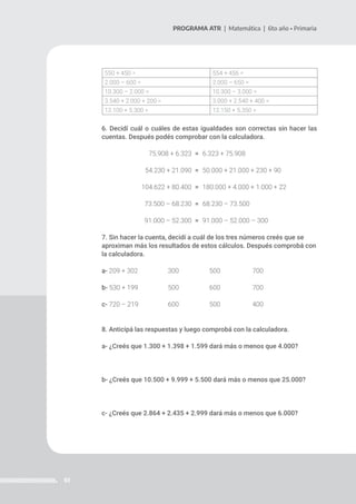 61
PROGRAMA ATR | Matemática | 6to año • Primaria
550 + 450 = 554 + 456 =
2.000 – 600 = 2.000 – 650 =
10.300 – 2.000 = 10.300 – 3.000 =
3.540 + 2.000 + 200 = 3.000 + 2.540 + 400 =
12.100 + 5.300 = 12.150 + 5.350 =
6. Decidí cuál o cuáles de estas igualdades son correctas sin hacer las
cuentas. Después podés comprobar con la calculadora.
=
=
=
=
=
7. Sin hacer la cuenta, decidí a cuál de los tres números creés que se
aproximan más los resultados de estos cálculos. Después comprobá con
la calculadora.
a- 209 + 302 		 300		 500 		 700
b- 530 + 199 		 500 		 600 		 700
c- 720 – 219 		 600 		 500 		 400
8. Anticipá las respuestas y luego comprobá con la calculadora.
a- ¿Creés que 1.300 + 1.398 + 1.599 dará más o menos que 4.000?
b- ¿Creés que 10.500 + 9.999 + 5.500 dará más o menos que 25.000?
c- ¿Creés que 2.864 + 2.435 + 2.999 dará más o menos que 6.000?
75.908 + 6.323
54.230 + 21.090
104.622 + 80.400
73.500 – 68.230
91.000 – 52.300
6.323 + 75.908
50.000 + 21.000 + 230 + 90
180.000 + 4.000 + 1.000 + 22
68.230 – 73.500
91.000 – 52.000 – 300
 