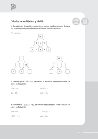 62
Cálculos de multiplicar y dividir
1. Completá las fichas libres teniendo en cuenta que los números de cada
fila se multiplican para obtener los números de la fila superior.
Por ejemplo:
2. Usando que 8 x 25 = 200, determiná el resultado de estos cálculos sin
hacer cada cuenta:
16 x 25 = 80 x 25 =
24 x 25 = 200 : 25 =
3. Usando que 1.200 : 24 = 50, determiná el resultado de estos cálculos sin
hacer cada cuenta:
24 x 50 = 				 1.200 : 50 =		
1.200 : 12 = 				 600 : 50 =
96
4
2 3
8 12
5
2
30
48
2
x
x x
 