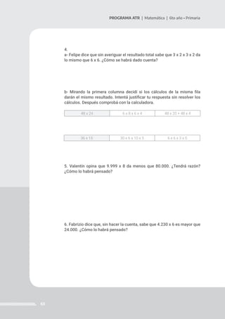 63
PROGRAMA ATR | Matemática | 6to año • Primaria
4.
a- Felipe dice que sin averiguar el resultado total sabe que 3 x 2 x 3 x 2 da
lo mismo que 6 x 6. ¿Cómo se habrá dado cuenta?
b- Mirando la primera columna decidí si los cálculos de la misma fila
darán el mismo resultado. Intentá justificar tu respuesta sin resolver los
cálculos. Después comprobá con la calculadora.
5. Valentín opina que 9.999 x 8 da menos que 80.000. ¿Tendrá razón?
¿Cómo lo habrá pensado?
6. Fabrizio dice que, sin hacer la cuenta, sabe que 4.230 x 6 es mayor que
24.000. ¿Cómo lo habrá pensado?
48 x 24 6 x 8 x 6 x 4 48 x 20 + 48 x 4
36 x 15 30 x 6 x 10 x 5 6 x 6 x 3 x 5
 