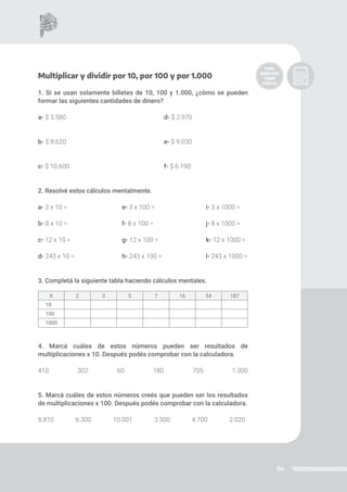 64
Multiplicar y dividir por 10, por 100 y por 1.000
1. Si se usan solamente billetes de 10, 100 y 1.000, ¿cómo se pueden
formar las siguientes cantidades de dinero?
a- $ 3.580					d- $ 2.970
b- $ 8.620					e- $ 9.030
c- $ 10.600					f- $ 6.190
2. Resolvé estos cálculos mentalmente.
a- 3 x 10 =			 e- 3 x 100 =			 i- 3 x 1000 =
b- 8 x 10 =			 f- 8 x 100 =			 j- 8 x 1000 =
c- 12 x 10 =			 g- 12 x 100 =			 k- 12 x 1000 =
d- 243 x 10 =			 h- 243 x 100 =			 l- 243 x 1000 =
3. Completá la siguiente tabla haciendo cálculos mentales.
4. Marcá cuáles de estos números pueden ser resultados de
multiplicaciones x 10. Después podés comprobar con la calculadora.
410 302 60 180 705 1.300
5. Marcá cuáles de estos números creés que pueden ser los resultados
de multiplicaciones x 100. Después podés comprobar con la calculadora.
8.810 6.300 10.001 3.500 4.700 2.020
X 2 3 5 7 16 54 187
10
100
1000
 