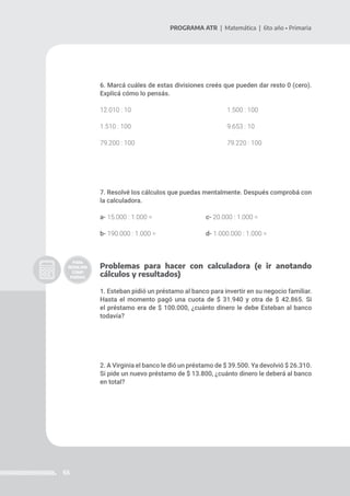 65
PROGRAMA ATR | Matemática | 6to año • Primaria
6. Marcá cuáles de estas divisiones creés que pueden dar resto 0 (cero).
Explicá cómo lo pensás.
12.010 : 10 					 1.500 : 100
1.510 : 100					 9.653 : 10
79.200 : 100					 79.220 : 100
7. Resolvé los cálculos que puedas mentalmente. Después comprobá con
la calculadora.
a- 15.000 : 1.000 =			 c- 20.000 : 1.000 =
b- 190.000 : 1.000 =			 d- 1.000.000 : 1.000 =
Problemas para hacer con calculadora (e ir anotando
cálculos y resultados)
1. Esteban pidió un préstamo al banco para invertir en su negocio familiar.
Hasta el momento pagó una cuota de $ 31.940 y otra de $ 42.865. Si
el préstamo era de $ 100.000, ¿cuánto dinero le debe Esteban al banco
todavía?
2. A Virginia el banco le dió un préstamo de $ 39.500. Ya devolvió $ 26.310.
Si pide un nuevo préstamo de $ 13.800, ¿cuánto dinero le deberá al banco
en total?
 