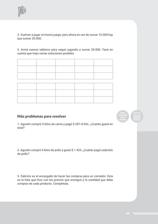 68
2. Vuelvan a jugar al mismo juego, pero ahora en vez de sumar 15.000 hay
que sumar 20.000.
3. Armá nuevos tableros para seguir jugando a sumar 20.000. Tené en
cuenta que haya varias soluciones posibles.
Más problemas para resolver
1. Agustín compró 5 kilos de carne y pagó $ 287 el kilo. ¿Cuánto gastó en
total?
2. Agustín compró 5 kilos de pollo y gastó $ 1.435. ¿Cuánto pagó cada kilo
de pollo?
3. Fabrizio es el encargado de hacer las compras para un comedor. Esta
es la lista que hizo con los precios que averiguó y la cantidad que debe
comprar de cada producto. Completala.
 