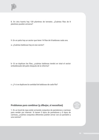 70
8. En otra huerta hay 128 plantines de tomates. ¿Cuántas filas de 8
plantines pueden armarse?
9. En un patio hay un sector que tiene 14 filas de 8 baldosas cada una.
a- ¿Cuántas baldosas hay en ese sector?
b- Si se duplican las filas, ¿cuántas baldosas tendrá en total el sector
embaldosado del patio después de la reforma?
c- ¿Y si se duplicara la cantidad de baldosas de cada fila?
Problemas para combinar (y dibujar, si necesitan)
1. En un local de ropa están armando conjuntos de pantalones y camisas
para vender por internet. Si tienen 5 tipos de pantalones y 6 tipos de
camisas, ¿cuántos conjuntos diferentes podrán armar con un pantalón y
una camisa?
 