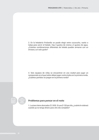 71
PROGRAMA ATR | Matemática | 6to año • Primaria
2. En la heladería Friolandia se puede elegir entre cucurucho, vasito o
tulipa para servir el helado. Hay 4 gustos de crema y 4 gustos de agua.
¿Cuántas combinaciones diferentes de helado pueden armarse con un
envase y un solo gusto?
3. Seis equipos de vóley se encuentran en una ciudad para jugar un
campeonato en el que todos deben jugar contra todos en la primera ronda.
¿Cuántos partidos se juegan en la primera ronda?
Problemas para pensar en el resto
1. Luciano tiene ahorrados $ 2.830. Si usa $ 120 por día, ¿cuánto le sobrará
cuando ya no tenga dinero para otro día completo?
 