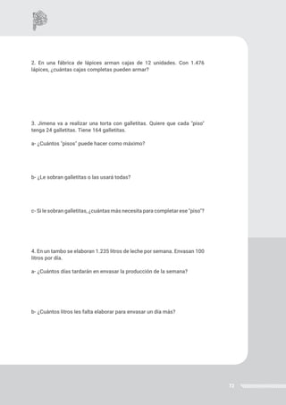 72
2. En una fábrica de lápices arman cajas de 12 unidades. Con 1.476
lápices, ¿cuántas cajas completas pueden armar?
3. Jimena va a realizar una torta con galletitas. Quiere que cada "piso"
tenga 24 galletitas. Tiene 164 galletitas.
a- ¿Cuántos "pisos" puede hacer como máximo?
b- ¿Le sobran galletitas o las usará todas?
c- Si le sobran galletitas, ¿cuántas más necesita para completar ese "piso"?
4. En un tambo se elaboran 1.235 litros de leche por semana. Envasan 100
litros por día.
a- ¿Cuántos días tardarán en envasar la producción de la semana?
b- ¿Cuántos litros les falta elaborar para envasar un día más?
 