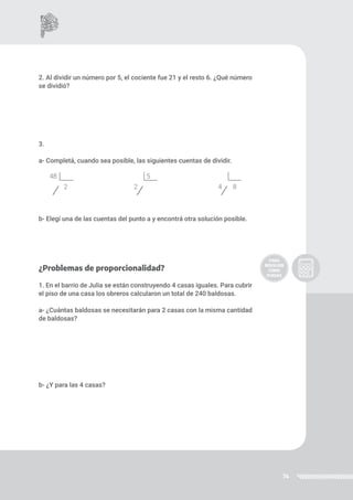 74
2. Al dividir un número por 5, el cociente fue 21 y el resto 6. ¿Qué número
se dividió?
3.
a- Completá, cuando sea posible, las siguientes cuentas de dividir.
b- Elegí una de las cuentas del punto a y encontrá otra solución posible.
¿Problemas de proporcionalidad?
1. En el barrio de Julia se están construyendo 4 casas iguales. Para cubrir
el piso de una casa los obreros calcularon un total de 240 baldosas.
a- ¿Cuántas baldosas se necesitarán para 2 casas con la misma cantidad
de baldosas?
b- ¿Y para las 4 casas?
48
2
5
2 4 8
 