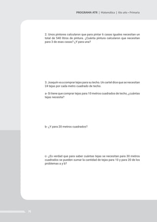 75
PROGRAMA ATR | Matemática | 6to año • Primaria
2. Unos pintores calcularon que para pintar 6 casas iguales necesitan un
total de 540 litros de pintura. ¿Cuánta pintura calcularon que necesitan
para 3 de esas casas? ¿Y para una?
3. Joaquín va a comprar tejas para su techo. Un cartel dice que se necesitan
24 tejas por cada metro cuadrado de techo.
a- Si tiene que comprar tejas para 10 metros cuadrados de techo, ¿cuántas
tejas necesita?
b- ¿Y para 20 metros cuadrados?
c- ¿Es verdad que para saber cuántas tejas se necesitan para 30 metros
cuadrados se pueden sumar la cantidad de tejas para 10 y para 20 de los
problemas a y b?
 