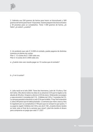 80
2. Gabriela usa 250 gramos de harina para hacer un bizcochuelo y 500
gramos de harina para hacer 10 pizzetas. Quiere preparar dos bizcochuelos
y 30 pizzetas para un cumpleaños. Tiene 1.500 gramos de harina, ¿le
falta?, ¿le sobra?, ¿cuánto?
3. Un producto que vale $ 14.000 al contado, puede pagarse de distintas
maneras en planes de cuotas:
Plan 1: 12 cuotas de $ 1.500 cada una.
Plan 2: 6 cuotas de $ 2.800 cada una.
a- ¿Cuánto más caro resulta pagar en 12 cuotas que al contado?
b- ¿Y en 6 cuotas?
4. Julia nació en el año 2009. Tiene dos hermanos, León de 10 años y Toti
de 8 años. Ella ahorra todos los días en su alcancía $ 25 que le regala su tía
abuela de 58 años. Empezó a ahorrar el 20 de enero. Ordenando sus juegos
y ropa encontró 3 monedas de $ 10, 2 billetes de $ 20 y 7 monedas de $ 5.
La semana pasada le devolvió a León $ 34 que le debía. Y hoyToti le devolvió
a Julia $ 89 pesos que le había prestado. La semana que viene Joaco y Ana
le regalarán por su cumpleaños $ 190 para que se compre lo que quiera. Y
su papá le regaló 3 billetes de $ 50 y uno de $ 100. ¿Cuánto dinero tendrá
en total Julia al final de la semana que viene? ¿Qué día tendrá el dinero
para comprarse un juego que sale $ 1.232?
 