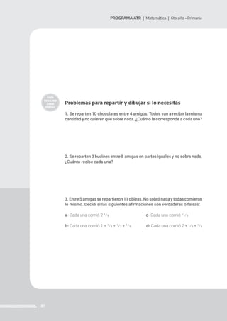 81
PROGRAMA ATR | Matemática | 6to año • Primaria
Problemas para repartir y dibujar si lo necesitás
1. Se reparten 10 chocolates entre 4 amigos. Todos van a recibir la misma
cantidad y no quieren que sobre nada. ¿Cuánto le corresponde a cada uno?
2. Se reparten 3 budines entre 8 amigas en partes iguales y no sobra nada.
¿Cuánto recibe cada una?
3. Entre 5 amigas se repartieron 11 obleas. No sobró nada y todas comieron
lo mismo. Decidí si las siguientes afirmaciones son verdaderas o falsas:
a- Cada una comió 2 1/5		 c- Cada una comió 11/5
b- Cada una comió 1 + 1/2 + 1/2 + 1/5 	 d- Cada una comió 2 + 1/5 + 1/5
 