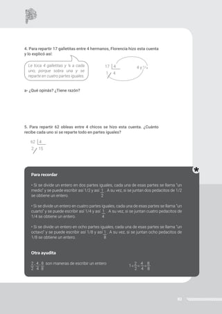 82
4. Para repartir 17 galletitas entre 4 hermanos, Florencia hizo esta cuenta
y lo explicó así:
a- ¿Qué opinás? ¿Tiene razón?
5. Para repartir 62 obleas entre 4 chicos se hizo esta cuenta. ¿Cuánto
recibe cada uno si se reparte todo en partes iguales?
Le toca 4 galletitas y ¼ a cada
uno, porque sobra una y se
reparte en cuatro partes iguales.
4 y 1/4
17 4
1 4
62 4
2 15
Para recordar
• Si se divide un entero en dos partes iguales, cada una de esas partes se llama “un
medio” y se puede escribir así 1/2 y así 1 . A su vez, si se juntan dos pedacitos de 1/2
se obtiene un entero. 2
• Si se divide un entero en cuatro partes iguales, cada una de esas partes se llama “un
cuarto” y se puede escribir así 1/4 y así 1 . A su vez, si se juntan cuatro pedacitos de
1/4 se obtiene un entero. 4
• Si se divide un entero en ocho partes iguales, cada una de esas partes se llama “un
octavo” y se puede escribir así 1/8 y así 1 . A su vez, si se juntan ocho pedacitos de
1/8 se obtiene un entero. 8
Otra ayudita
2 , 4 , 8 son maneras de escribir un entero 2 4 8
2 4 8 2 4 8
= = =
1
 