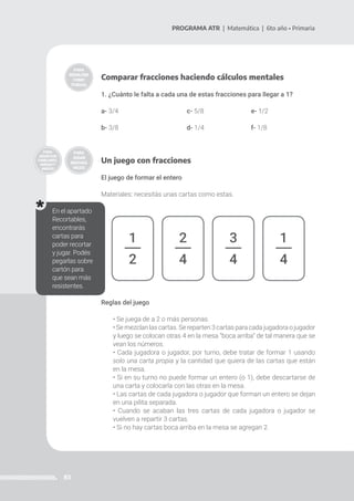 83
PROGRAMA ATR | Matemática | 6to año • Primaria
Comparar fracciones haciendo cálculos mentales
1. ¿Cuánto le falta a cada una de estas fracciones para llegar a 1?
a- 3/4 			 c- 5/8			e- 1/2
b- 3/8	 			d- 1/4			f- 1/8
Un juego con fracciones
El juego de formar el entero
Materiales: necesitás unas cartas como estas.
1
2
2
4
3
4
1
4
En el apartado
Recortables,
encontrarás
cartas para
poder recortar
y jugar. Podés
pegarlas sobre
cartón para
que sean más
resistentes.
Reglas del juego
• Se juega de a 2 o más personas.
• Se mezclan las cartas. Se reparten 3 cartas para cada jugadora o jugador
y luego se colocan otras 4 en la mesa “boca arriba” de tal manera que se
vean los números.
• Cada jugadora o jugador, por turno, debe tratar de formar 1 usando
solo una carta propia y la cantidad que quiera de las cartas que están
en la mesa.
• Si en su turno no puede formar un entero (o 1), debe descartarse de
una carta y colocarla con las otras en la mesa.
• Las cartas de cada jugadora o jugador que forman un entero se dejan
en una pilita separada.
• Cuando se acaban las tres cartas de cada jugadora o jugador se
vuelven a repartir 3 cartas.
• Si no hay cartas boca arriba en la mesa se agregan 2.
 