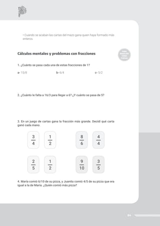 84
3
4
1
2
2
5
1
2
8
6
4
4
9
10
3
5
• Cuando se acaban las cartas del mazo gana quien haya formado más
enteros.
Cálculos mentales y problemas con fracciones
1. ¿Cuánto se pasa cada una de estas fracciones de 1?
a- 15/8				b- 6/4				c- 5/2
2. ¿Cuánto le falta a 16/3 para llegar a 6? ¿Y cuánto se pasa de 5?
3. En un juego de cartas gana la fracción más grande. Decidí qué carta
ganó cada mano.
4. María comió 6/10 de su pizza, y Juanita comió 4/5 de su pizza que era
igual a la de María. ¿Quién comió más pizza?
 