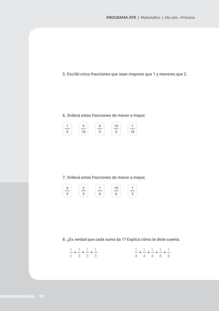 85
PROGRAMA ATR | Matemática | 6to año • Primaria
5. Escribí cinco fracciones que sean mayores que 1 y menores que 2.
6. Ordená estas fracciones de menor a mayor.
7. Ordená estas fracciones de menor a mayor.
8. ¿Es verdad que cada suma da 1? Explicá cómo te diste cuenta.
1 1 1 1 1 1 1 1 1
2 3 3 3 4 4 4 8 8
1
5
9
10
6
5
10
5
1
10
4
3
2
3
1
6
10
6
1
3
+ + + + + + +
 