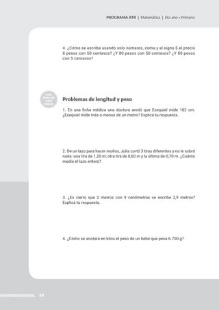 89
PROGRAMA ATR | Matemática | 6to año • Primaria
4. ¿Cómo se escribe usando solo números, coma y el signo $ el precio
8 pesos con 50 centavos? ¿Y 80 pesos con 50 centavos? ¿Y 80 pesos
con 5 centavos?
Problemas de longitud y peso
1. En una ficha médica una doctora anotó que Ezequiel mide 102 cm.
¿Ezequiel mide más o menos de un metro? Explicá tu respuesta.
2. De un lazo para hacer moños, Julia cortó 3 tiras diferentes y no le sobró
nada: una tira de 1,20 m; otra tira de 0,60 m y la última de 0,70 m. ¿Cuánto
medía el lazo entero?
3. ¿Es cierto que 2 metros con 9 centímetros se escribe 2,9 metros?
Explicá tu respuesta.
4. ¿Cómo se anotará en kilos el peso de un bebé que pesa 6.700 g?
 