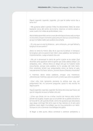 9
PROGRAMA ATR | Prácticas del Lenguaje | 6to año • Primaria
Siguió cayendo, cayendo, cayendo. ¿Es que la caída nunca iba a
tener fin?
—Me gustaría saber cuántas millas he descendido. Debo de estar
bastante cerca del centro de la tierra. Veamos: el centro estará a
unas cuatro mil millas de profundidad, creo…
Aliciahabíaaprendidovariascosasdeestetipoenlaescuela,aunque
no era este un buen momento para presumir de sus conocimientos,
ya que no había nadie que pudiera escucharla.
—Sí, creo que es esa la distancia… pero entonces, ¿en qué latitud y
longitud me encuentro?
Alicia no tenía la menor idea de lo que era la latitud, ni tampoco
la longitud, pero le pareció bien decir unas palabras tan bonitas e
impresionantes. Luego empezó otra vez:
—¡No sé si atravesaré la tierra de parte a parte en la caída! ¡Qué
divertido sería aparecer entre la gente que anda cabeza abajo! Los
antípatias, creo… (Ahora Alicia se alegró de que no hubiera nadie
escuchando, porque esta palabra no le sonaba del todo bien).
Pero entonces tendré que preguntarles cómo se llama el país,
naturalmente: Por favor, señora, ¿es esto Nueva Zelanda o Australia?
Y mientras decía estas palabras, ensayó una reverencia.
¿Reverencias mientras caía por el aire! ¿Creéis que esto es posible?
—¡Qué niña más ignorante pensaría la señora que soy, por
preguntarlo! No, no conviene preguntar; quizá lo vea escrito en
alguna parte.
Siguió cayendo, cayendo, cayendo. No tenía otra cosa que hacer, así
que en seguida se puso a hablar otra vez:
—¡Creo que Dinah me va a echar mucho de menos esta noche!
(Dinah era la gata). Espero que se acuerden de su platito de leche a
la hora del té. ¡Mi querida Dinah, cómo me gustaría que estuvieses
aquí abajo conmigo! Me temo que no hay ratones en el aire; pero
podrías cazar algún murciélago, que es muy parecido a un ratón.
Aunque no sé si comerán murciélagos los gatos.
Al llegar a este punto, Alicia comenzó a sentirse soñolienta, y
 