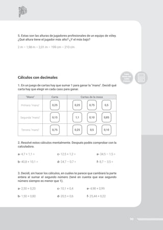90
5. Estas son las alturas de jugadores profesionales de un equipo de vóley.
¿Qué altura tiene el jugador más alto? ¿Y el más bajo?
2 m – 1,98 m – 2,01 m – 199 cm – 210 cm
Cálculos con decimales
1. En un juego de cartas hay que sumar 1 para ganar la "mano". Decidí qué
carta hay que elegir en cada caso para ganar.
2. Resolvé estos cálculos mentalmente. Después podés comprobar con la
calculadora.
a- 4,7 + 1,1 = 		 c- 12,5 + 1,2 = 		 e- 34,5 – 1,5 =
b- 40,8 + 10,1 = 		 d- 24,7 – 0,7 = 		 f- 8,7 – 3,5 =
3. Decidí, sin hacer los cálculos, en cuáles te parece que cambiará la parte
entera al sumar el segundo número (tené en cuenta que ese segundo
número siempre es menor que 1).
a- 2,50 + 0,20 		 c- 10,1 + 0,4 	 e- 4,98 + 0,99
b- 1,50 + 0,80 		 d- 20,5 + 0,6 	 f- 25,44 + 0,22
"Mano" Carta Cartas de la mesa
Primera "mano"
Segunda "mano"
Tercera "mano"
0,25
0,15
0,75
0,25
1,1
0,25
0,75
0,10
0,5
0,5
0,85
0,10
 