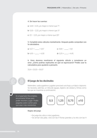 91
PROGRAMA ATR | Matemática | 6to año • Primaria
4. Sin hacer las cuentas:
a- 4,44 + 3,33 ¿es mayor o menor que 7?
b- 5,55 – 2,22 ¿es mayor o menor que 3?
c- 22 – 2,22 ¿es mayor o menor que 20?
5. Completá estos cálculos mentalmente. Después podés comprobar con
la calculadora.
a- 5,27 + = 5,97 			c- 4,84 – = 4,8
b- 6,93 – = 6,30			d- 3,25 + = 4,45
6. Unos alumnos resolvieron el siguiente cálculo y cometieron un
error. ¿Cómo podrías explicarles en qué se equivocaron? Podés usar la
calculadora para ayudarte a pensarlo.
25,4 + 25,03 = 50,07
El juego de los decimales
Materiales: cada jugadora o jugador precisará una hoja y un lápiz o lapicera.
Se necesita, además, un reloj (de agujas, digital o de celular) y fichas como
las que se muestran a continuación.
Reglas del juego
• Se juega de a dos o más jugadores.
• Se arman dos pilas. Una con las 9 fichas grandes y la otra con las 9
0,5 1,25 0,75 x10
En el apartado Recortables,
encontrarás fichas para
poder recortar y jugar. Podés
pegarlas sobre cartón para
que sean más resistentes.
 