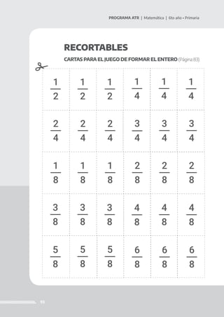 93
PROGRAMA ATR | Matemática | 6to año • Primaria
RECORTABLES
CARTAS PARA EL JUEGO DE FORMAR EL ENTERO (Página 83)
1
2
1
4
2
4
1
2
1
4
2
4
1
2
1
4
2
4
3
4
1
8
2
8
3
4
1
8
2
8
3
8
3
4
1
8
2
8
3
8
3
8
4
8
4
8
4
8
5
8
6
8
5
8
6
8
5
8
6
8
 