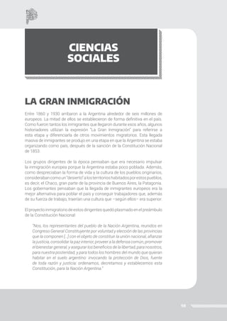 98
CIENCIAS
SOCIALES
LA GRAN INMIGRACIÓN
Entre 1860 y 1930 arribaron a la Argentina alrededor de seis millones de
europeos. La mitad de ellos se establecieron de forma definitiva en el país.
Como fueron tantos los inmigrantes que llegaron durante esos años, algunos
historiadores utilizan la expresión “La Gran Inmigración” para referirse a
esta etapa y diferenciarla de otros movimientos migratorios. Esta llegada
masiva de inmigrantes se produjo en una etapa en que la Argentina se estaba
organizando como país, después de la sanción de la Constitución Nacional
de 1853.
Los grupos dirigentes de la época pensaban que era necesario impulsar
la inmigración europea porque la Argentina estaba poco poblada. Además,
como despreciaban la forma de vida y la cultura de los pueblos originarios,
considerabancomoun“desierto”alosterritorioshabitadosporestospueblos,
es decir, el Chaco, gran parte de la provincia de Buenos Aires, la Patagonia.
Los gobernantes pensaban que la llegada de inmigrantes europeos era la
mejor alternativa para poblar el país y conseguir trabajadores que, además
de su fuerza de trabajo, traerían una cultura que –según ellos– era superior.
Elproyectoinmigratoriodeestosdirigentesquedóplasmadoenelpreámbulo
de la Constitución Nacional:
“Nos, los representantes del pueblo de la Nación Argentina, reunidos en
Congreso General Constituyente por voluntad y elección de las provincias
que la componen […] con el objeto de constituir la unión nacional, afianzar
la justicia, consolidar la paz interior, proveer a la defensa común, promover
el bienestar general, y asegurar los beneficios de la libertad, para nosotros,
para nuestra posteridad, y para todos los hombres del mundo que quieran
habitar en el suelo argentino: invocando la protección de Dios, fuente
de toda razón y justicia: ordenamos, decretamos y establecemos esta
Constitución, para la Nación Argentina.”
 