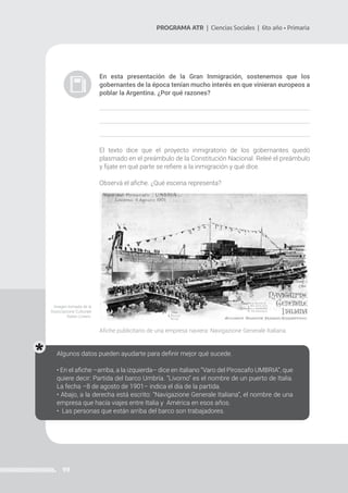 99
PROGRAMA ATR | Ciencias Sociales | 6to año • Primaria
En esta presentación de la Gran Inmigración, sostenemos que los
gobernantes de la época tenían mucho interés en que vinieran europeos a
poblar la Argentina. ¿Por qué razones?
El texto dice que el proyecto inmigratorio de los gobernantes quedó
plasmado en el preámbulo de la Constitución Nacional. Releé el preámbulo
y fijate en qué parte se refiere a la inmigración y qué dice.
Observá el afiche. ¿Qué escena representa?
Afiche publicitario de una empresa naviera: Navigazione Generale Italiana.
Algunos datos pueden ayudarte para definir mejor qué sucede.
• En el afiche –arriba, a la izquierda– dice en italiano “Varo del Piroscafo UMBRIA”, que
quiere decir: Partida del barco Umbría. “Livorno” es el nombre de un puerto de Italia.
La fecha –8 de agosto de 1901– indica el día de la partida.
• Abajo, a la derecha está escrito: “Navigazione Generale Italiana”, el nombre de una
empresa que hacía viajes entre Italia y América en esos años.
• Las personas que están arriba del barco son trabajadores.
Imagen tomada de la
Associazione Culturale
Italian Liniers.
 