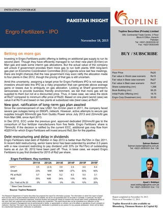 Engro Fertilizers Limited Initiating Coverage
Floor Price Rs20
Fair value in Worst case scenario Rs15
Fair value in Base case scenario Rs27
Fair value in Best case scenario Rs37
Share outstanding (mn) 1,298
Book Building (mn) 56.25
Initial Public Offering (mn) 18.75
Engro Corp Divestment (mn) 30.00
Engro Fertilizers: Key numbers
2011A 2012A 2013E 2014F 2015F 2016F
EPS * 3.5 (2.3) 3.9 2.4 4.0 6.4
Growth 23% N/M N/M -37% 63% 60%
PE at Rs20 5.7 N/A 5.2 8.2 5.0 3.1
ROE 25% N/M 24% 13% 18% 22%
Div. Yield at Rs 20 0% 0% 0% 0% 10% 20%
* Base Case Scenario
Source: Topline Research
PAKISTAN INSIGHT
Engro Fertilizers - IPO
November 18, 2013
INITIATING COVERAGE
The Research Department of Topline Securities has prepared this report for information purpose. The information on which this report is based
from sources, which Topline Research believes to be reliable, but we do not guarantee that it is accurate or complete. In particular, the report
takes no account of the investment objectives, financial situation and particular needs of investors who should seek further professional advice or
rely upon their own judgment and acumen before making any investment. This report should also not be considered as a reflection on the
concerned company’s management and its performances or ability, or appreciation or criticism, as to the affairs or operations of such company or
institution. Warning: This report may not be reproduced, distributed or published by any person for any purpose whatsoever. Action will be taken
for unauthorized reproduction, distribution or publication.
Topline Securities (Private) Limited
306, Continental Trade Centre, 3 Floor
Block 8 Clifton, Karachi
Pakistan
Tel: +9221-35303330-32
Fax: +922135303349
Betting on more gas
Investing in Engro Fertilizers public offering is betting on additional gas supply to run its
second plant. Though they have efficiently managed to run their new plant (EnVen) on
Mari gas and seek some interim gas allocations. But the actual value of the company
will unlock if government provides them more gas to run both plants. With long-term
gas plan on Economic Coordination Committee (ECC) agenda since last few meetings,
there are bright chances that the new government may soon ratify the allocation made
to four plants in Dec 2012, though the pricing of that gas is still uncertain.
Amid this uncertainty, assigning a target price for Engro Fertilizers IPO is not easy and
investors should take this IPO as a risky proposition that can generate above average
gains or losses due to ambiguity on gas allocation. Looking at Sharif government’s
seriousness to provide business friendly environment, we bet that more gas will be
supplied to them but not at a discounted price. Thus, in base case, we value the stock
at Rs27 compared to minimum offer price of Rs20. Based on one plant (worst case) we
value it at Rs15 and based on two plants at subsidized rate (best case) at Rs37.
New govt. ratification of long-term gas plan awaited
Since the commencement of new US$1.1bn EnVen plant in 2011, the company faced
severe gas outages being on SNGPL network. However, active attempts to secure gas
supplies brought 60mmcfd gas from Guddu Power since July 2013 and 22mmcfd gas
from Mari SML since April 2013.
In Dec 2012, ECC under the previous govt. approved dedicated 202mmcfd gas to the
consortium of four fertilizer manufacturers from five fields. Engro Fertilizers’ share is
79mmcfd. If the decision is ratified by the current ECC, additional gas may flow from
4Q2014 for which Engro Fertilizers will invest around Rs5.3bn for the pipeline.
 
Debt restructuring and delay in dividends
Engro Fertilizers total debt of Rs64bn in Sep 2013 is better than Rs72bn in Dec 2011.
In recent debt restructuring, senior loans tenor has been extended by another 2.5 years
with a new covenant restricting to pay dividend until 33% (or Rs17bn) of outstanding
loans as at Jun 30, 2012 have been paid off. Thus, in base case, we expect Engro
Fertilizers to pay first dividend for 2015 of Rs2 per share.
Asad I. Siddiqui
asad.siddiqui@topline.com.pk
Tel: +9221-35303331 Ext: 112
Report completed on November 18, 2013.
Prices as of November 12, 2013.
Topline Research is also available on
Bloomberg, Thomson Reuters & Capital IQ
BUY / SUBSCRIBE
Salman Badami
Salman.badami@topline.com.pk
Tel: +9221-35303331 Ext: 136
 