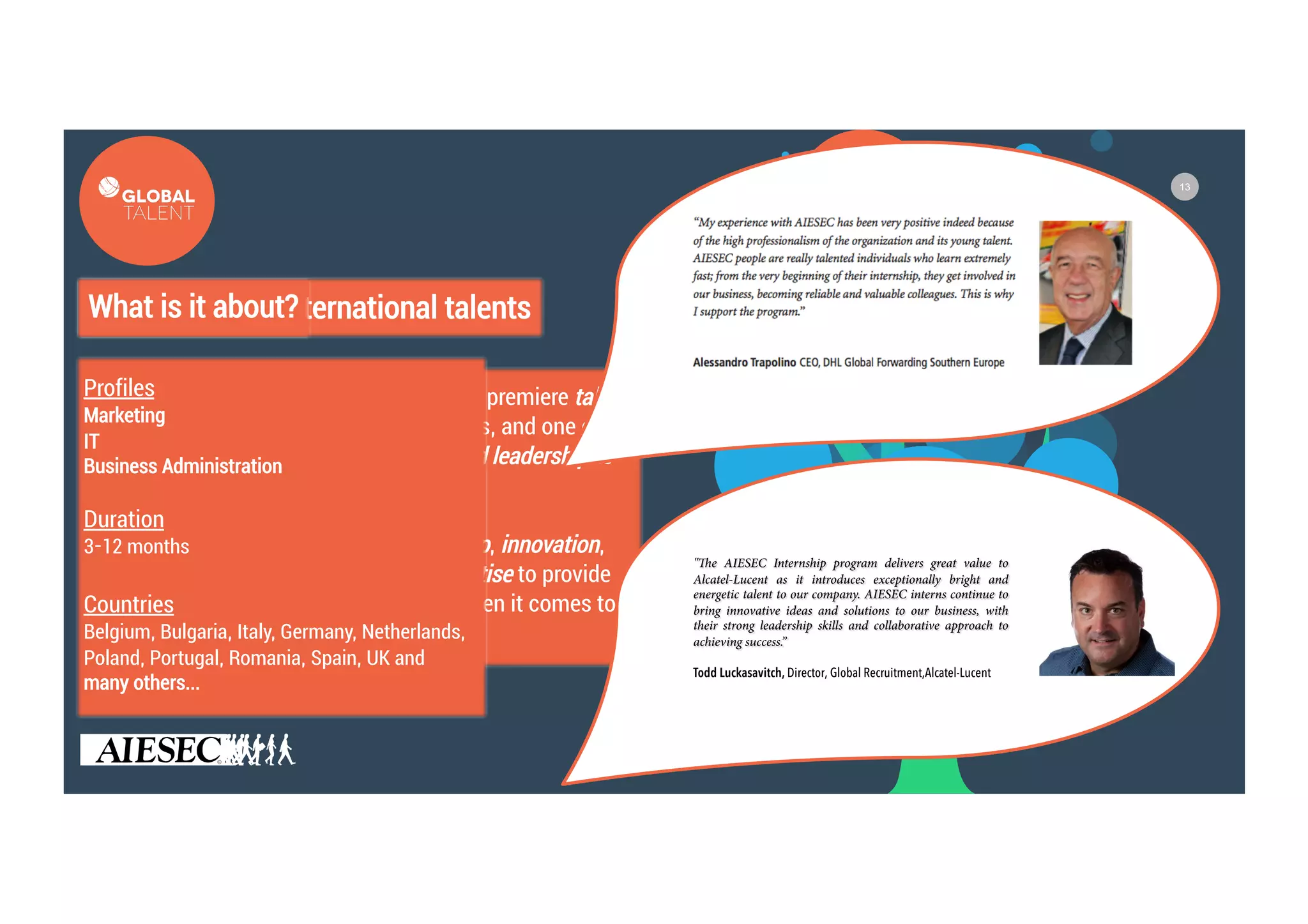 13
Your access to international talents
The Global Talent Programme is AIESEC’s premiere talent
sourcing product for leading organizations, and one of the
best ways in which we bring values-based leadership to
the world.
The programme brings in youth leadership, innovation,
global perspectives, and functional expertise to provide
organizations with a competitive edge when it comes to
talent and leadership pipeline.
What is it about?
Profiles
Marketing
IT
Business Administration
Duration
3-12 months
Countries
Belgium, Bulgaria, Italy, Germany, Netherlands,
Poland, Portugal, Romania, Spain, UK and
many others…
 