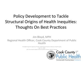 Policy	Development	to	Tackle	
Structural	Origins	of	Health	Inequi=es:	
Thoughts	On	Best	Prac=ces	
Jim	Bloyd,	MPH	
Regional	Health	Oﬃcer,	Cook	County	Department	of	Public	
Health	
	
Strengthening	the	Capacity	of	Public	Health	Departments	to	Advance	Health	Equity		
April	12,	2016	
CDC	Tom	Harkin	Global	Communica=ons	Center,	Atlanta,	Georgia	
 