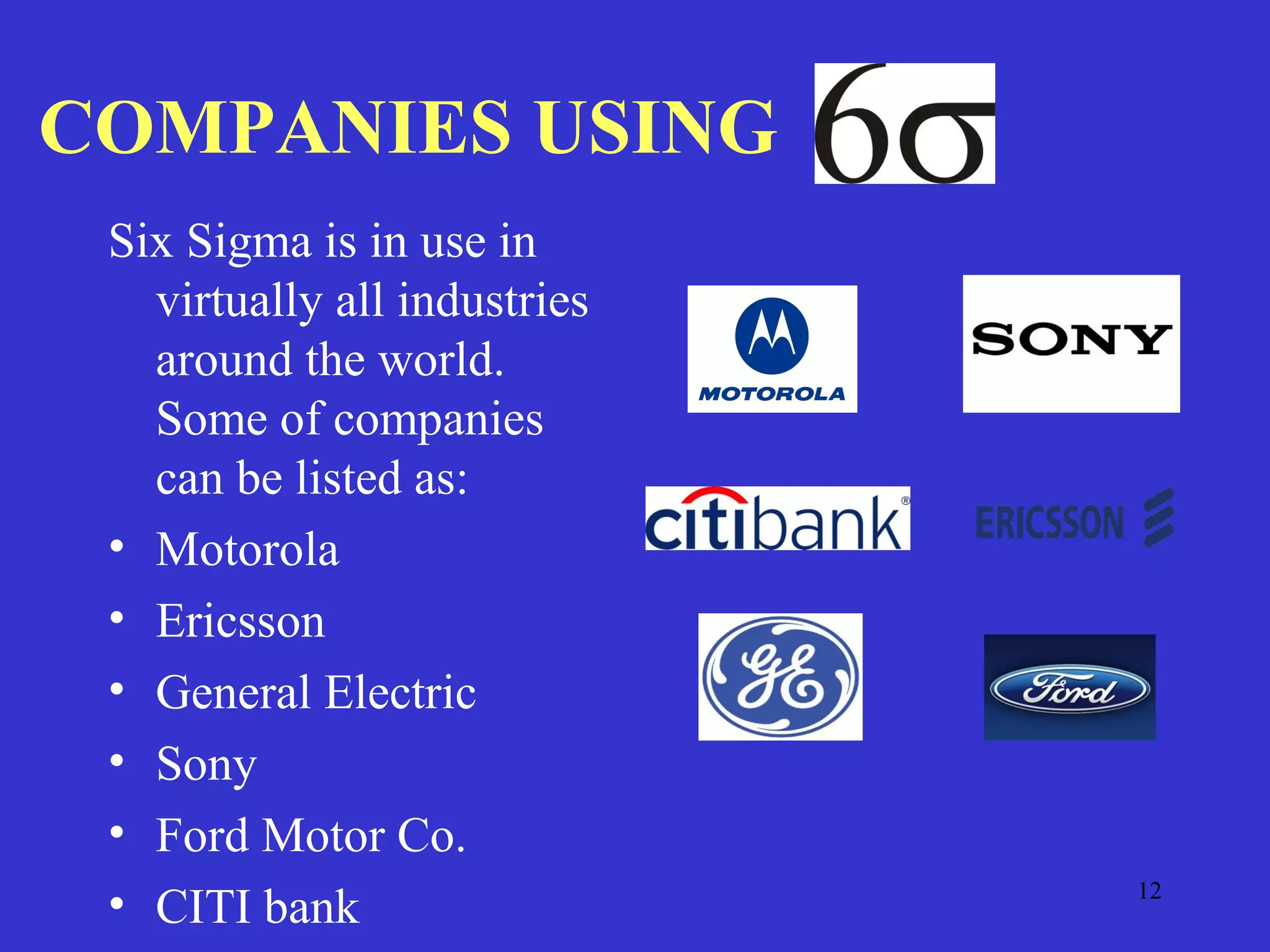 12
COMPANIES USING
Six Sigma is in use in
virtually all industries
around the world.
Some of companies
can be listed as:
• Motorola
• Ericsson
• General Electric
• Sony
• Ford Motor Co.
• CITI bank
 
