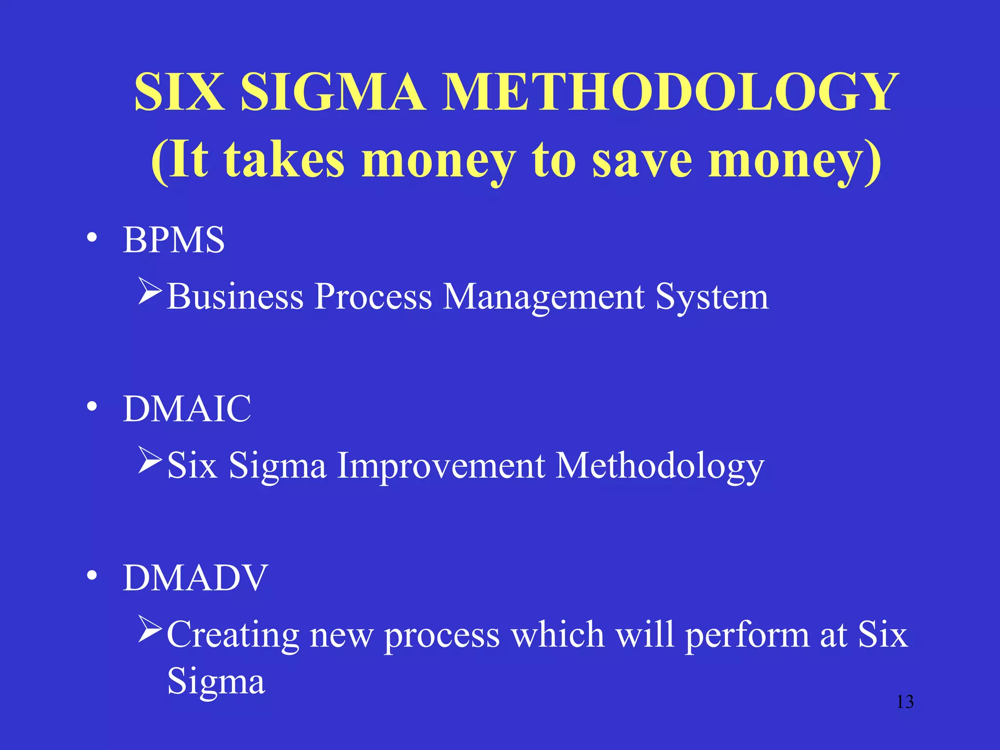 13
SIX SIGMA METHODOLOGY
(It takes money to save money)
• BPMS
Business Process Management System
• DMAIC
Six Sigma Improvement Methodology
• DMADV
Creating new process which will perform at Six
Sigma
 