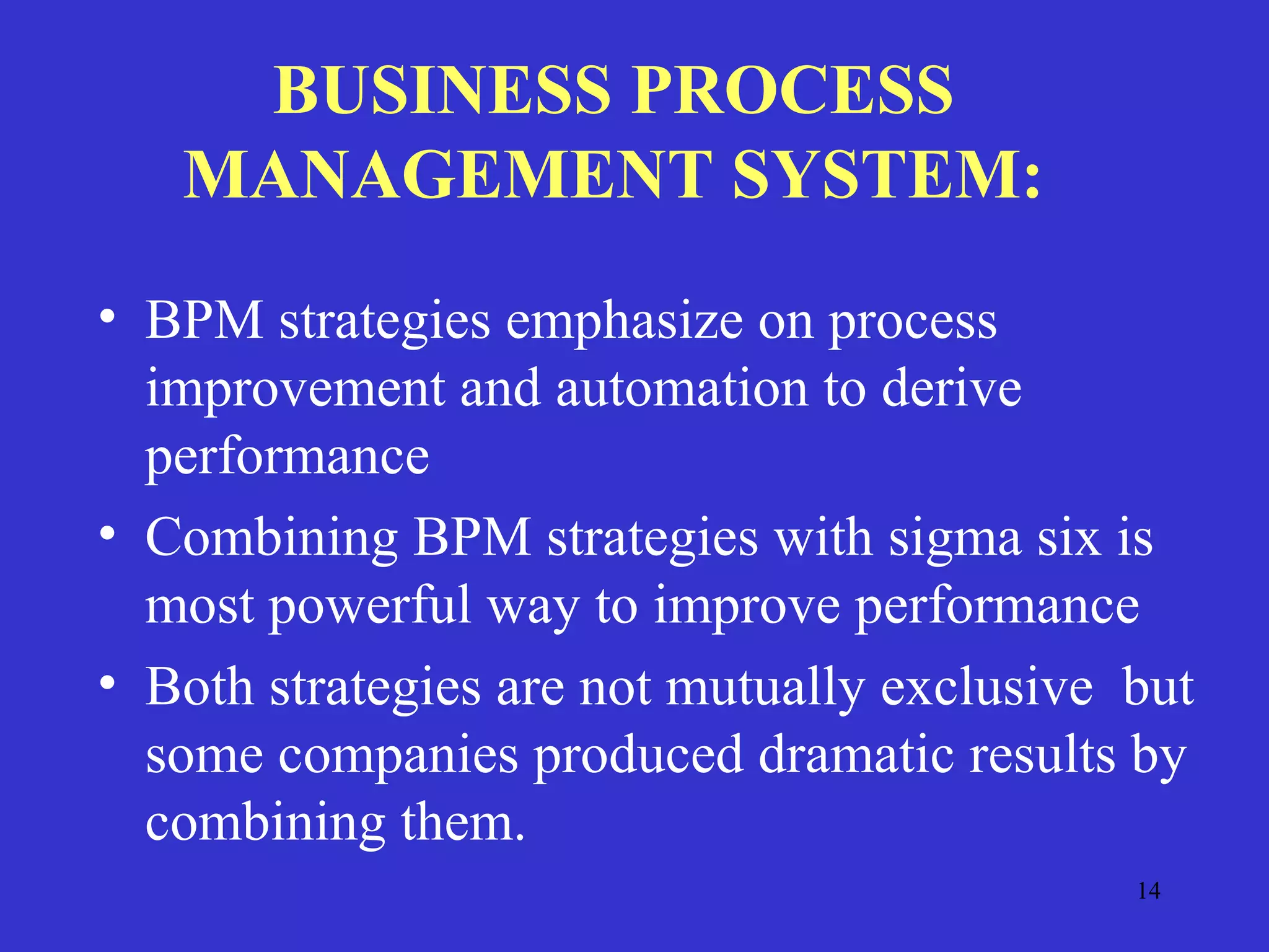 14
BUSINESS PROCESS
MANAGEMENT SYSTEM:
• BPM strategies emphasize on process
improvement and automation to derive
performance
• Combining BPM strategies with sigma six is
most powerful way to improve performance
• Both strategies are not mutually exclusive but
some companies produced dramatic results by
combining them.
 